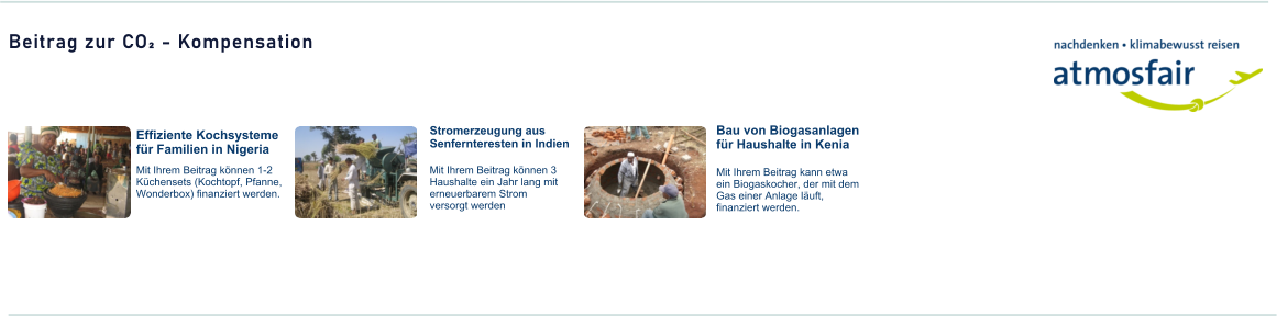 Beitrag zur CO² - Kompensation  Effiziente Kochsysteme für Familien in Nigeria Stromerzeugung aus Senfernteresten in Indien Bau von Biogasanlagen für Haushalte in Kenia Mit Ihrem Beitrag können 1-2 Küchensets (Kochtopf, Pfanne, Wonderbox) finanziert werden. Mit Ihrem Beitrag können 3 Haushalte ein Jahr lang mit erneuerbarem Strom versorgt werden Mit Ihrem Beitrag kann etwa ein Biogaskocher, der mit dem Gas einer Anlage läuft, finanziert werden.