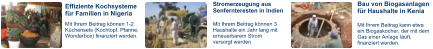 Effiziente Kochsysteme für Familien in Nigeria Stromerzeugung aus Senfernteresten in Indien Bau von Biogasanlagen für Haushalte in Kenia Mit Ihrem Beitrag können 1-2 Küchensets (Kochtopf, Pfanne, Wonderbox) finanziert werden. Mit Ihrem Beitrag können 3 Haushalte ein Jahr lang mit erneuerbarem Strom versorgt werden Mit Ihrem Beitrag kann etwa ein Biogaskocher, der mit dem Gas einer Anlage läuft, finanziert werden.